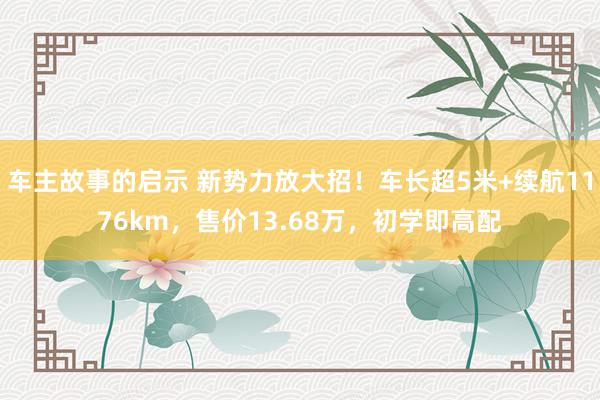 车主故事的启示 新势力放大招！车长超5米+续航1176km，售价13.68万，初学即高配