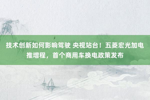 技术创新如何影响驾驶 央视站台！五菱宏光加电推增程，首个商用车换电政策发布