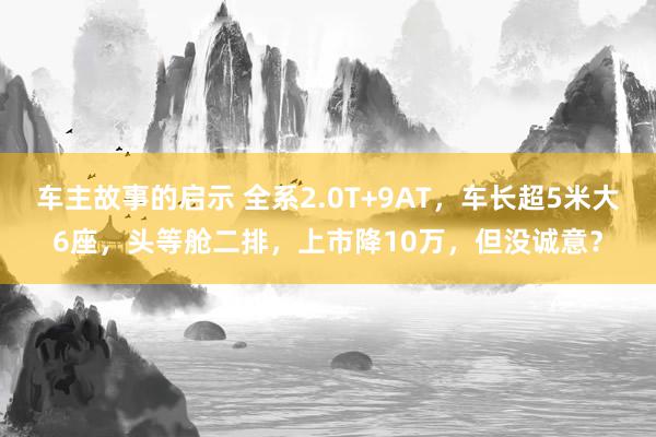 车主故事的启示 全系2.0T+9AT，车长超5米大6座，头等舱二排，上市降10万，但没诚意？