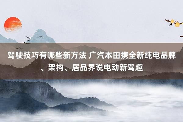 驾驶技巧有哪些新方法 广汽本田携全新纯电品牌、架构、居品界说电动新驾趣