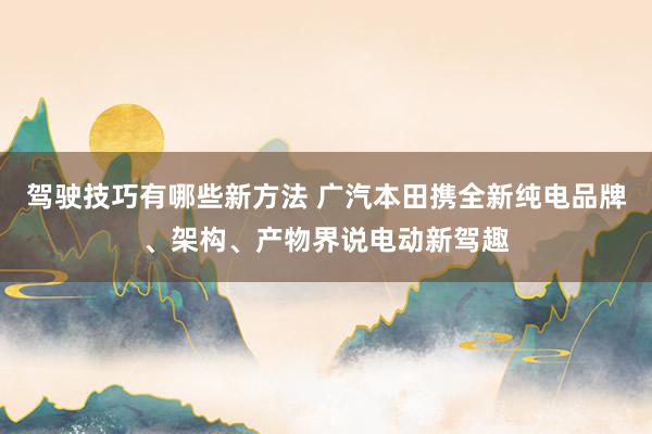 驾驶技巧有哪些新方法 广汽本田携全新纯电品牌、架构、产物界说电动新驾趣