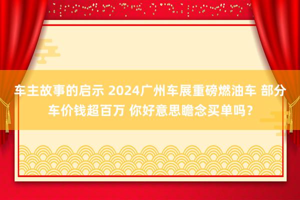 车主故事的启示 2024广州车展重磅燃油车 部分车价钱超百万 你好意思瞻念买单吗？