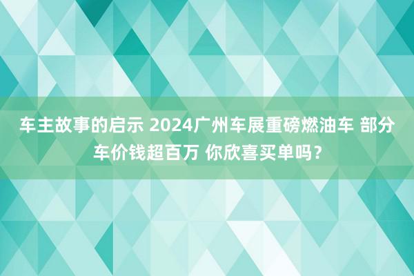 车主故事的启示 2024广州车展重磅燃油车 部分车价钱超百万 你欣喜买单吗？