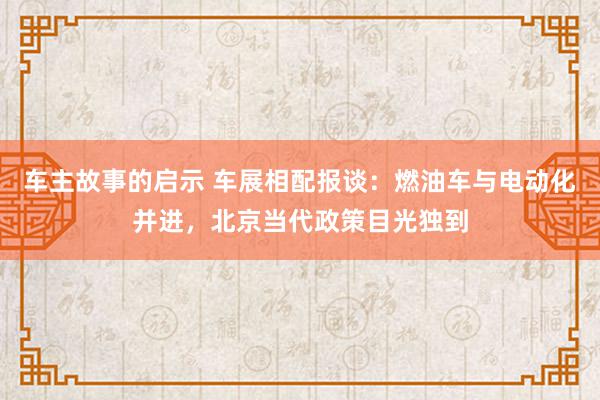 车主故事的启示 车展相配报谈：燃油车与电动化并进，北京当代政策目光独到