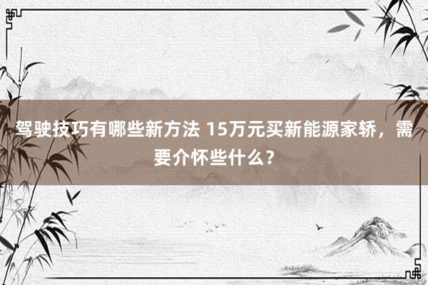 驾驶技巧有哪些新方法 15万元买新能源家轿，需要介怀些什么？