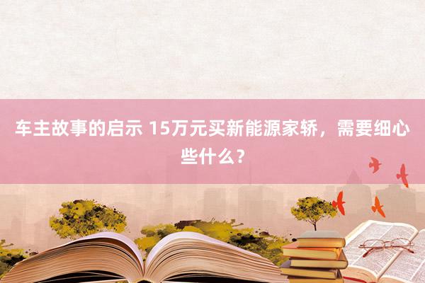 车主故事的启示 15万元买新能源家轿，需要细心些什么？