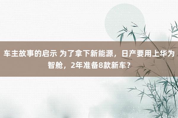 车主故事的启示 为了拿下新能源，日产要用上华为智舱，2年准备8款新车？