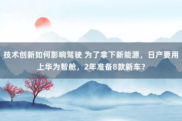 技术创新如何影响驾驶 为了拿下新能源，日产要用上华为智舱，2年准备8款新车？