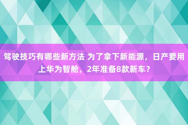 驾驶技巧有哪些新方法 为了拿下新能源，日产要用上华为智舱，2年准备8款新车？