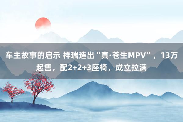 车主故事的启示 祥瑞造出“真·苍生MPV”，13万起售，配2+2+3座椅，成立拉满