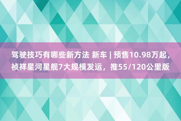 驾驶技巧有哪些新方法 新车 | 预售10.98万起，祯祥星河星舰7大规模发运，推55/120公里版