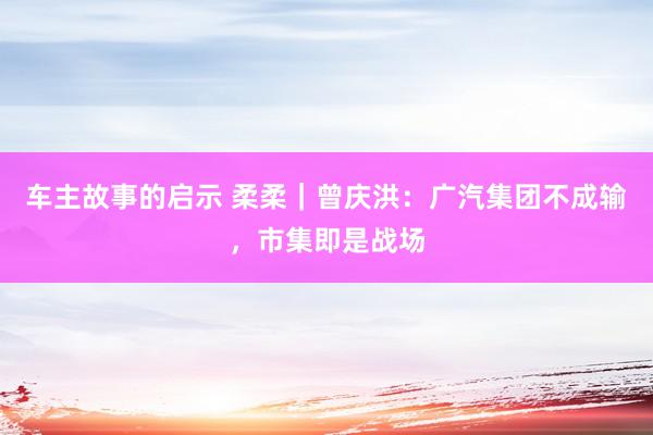 车主故事的启示 柔柔｜曾庆洪：广汽集团不成输，市集即是战场