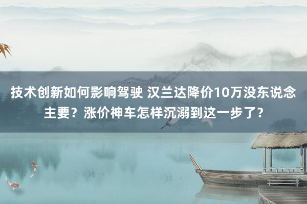 技术创新如何影响驾驶 汉兰达降价10万没东说念主要？涨价神车怎样沉溺到这一步了？