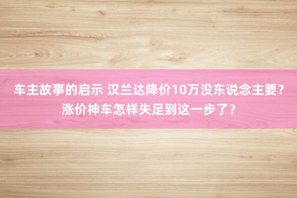 车主故事的启示 汉兰达降价10万没东说念主要？涨价神车怎样失足到这一步了？