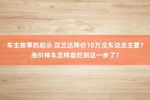 车主故事的启示 汉兰达降价10万没东说念主要？涨价神车怎样靡烂到这一步了？