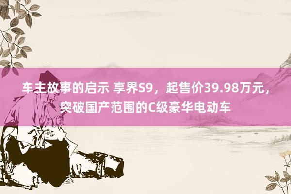 车主故事的启示 享界S9，起售价39.98万元，突破国产范围的C级豪华电动车