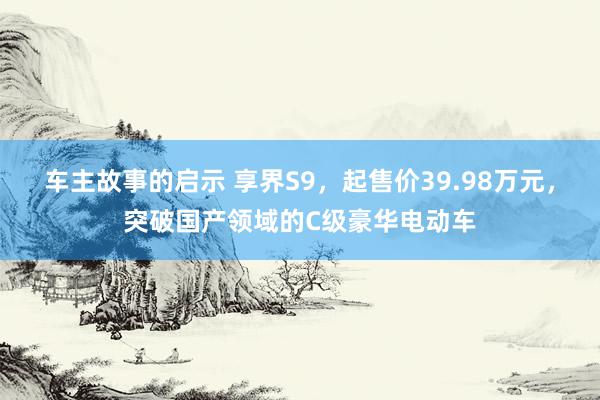 车主故事的启示 享界S9，起售价39.98万元，突破国产领域的C级豪华电动车