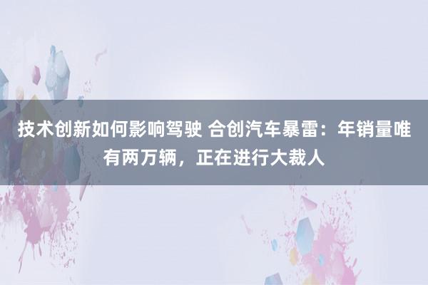 技术创新如何影响驾驶 合创汽车暴雷：年销量唯有两万辆，正在进行大裁人