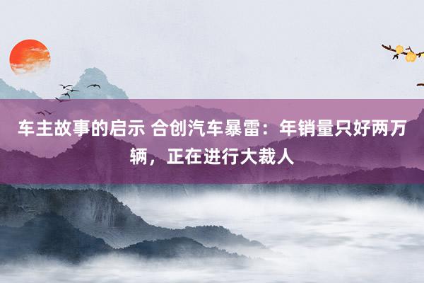 车主故事的启示 合创汽车暴雷：年销量只好两万辆，正在进行大裁人