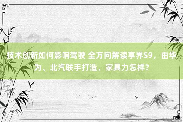 技术创新如何影响驾驶 全方向解读享界S9，由华为、北汽联手打造，家具力怎样？