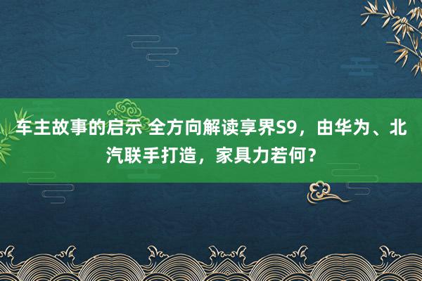 车主故事的启示 全方向解读享界S9，由华为、北汽联手打造，家具力若何？