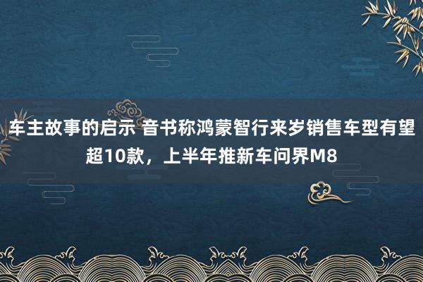 车主故事的启示 音书称鸿蒙智行来岁销售车型有望超10款，上半年推新车问界M8