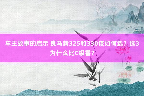 车主故事的启示 良马新325和330该如何选？选3为什么比C级香？