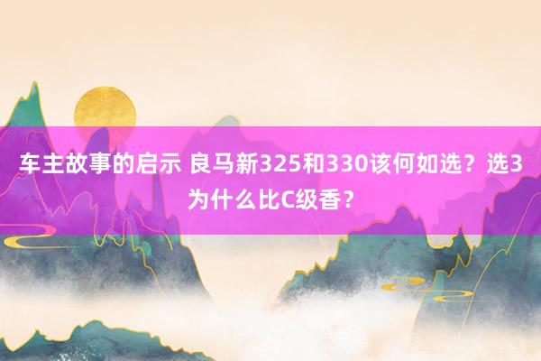 车主故事的启示 良马新325和330该何如选？选3为什么比C级香？