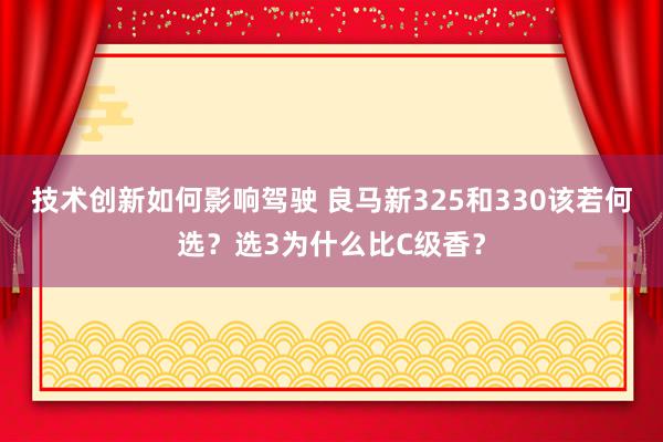 技术创新如何影响驾驶 良马新325和330该若何选？选3为什么比C级香？