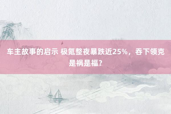 车主故事的启示 极氪整夜暴跌近25%，吞下领克是祸是福？