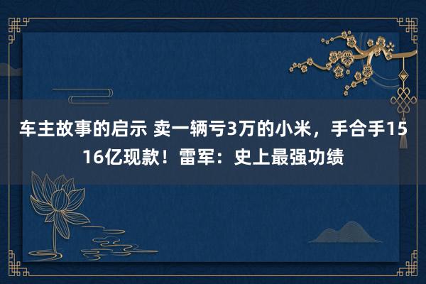 车主故事的启示 卖一辆亏3万的小米，手合手1516亿现款！雷军：史上最强功绩