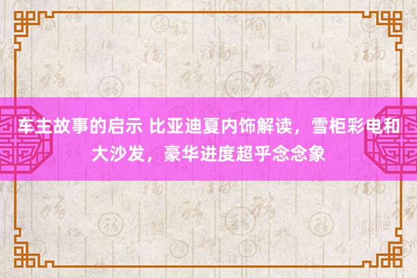 车主故事的启示 比亚迪夏内饰解读，雪柜彩电和大沙发，豪华进度超乎念念象