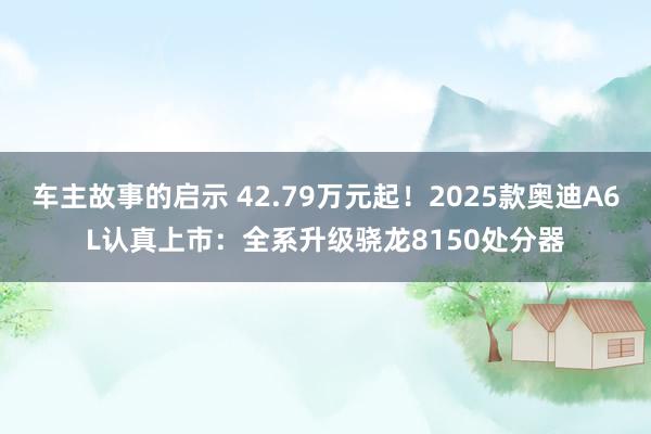 车主故事的启示 42.79万元起！2025款奥迪A6L认真上市：全系升级骁龙8150处分器