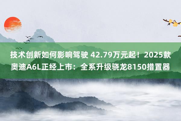 技术创新如何影响驾驶 42.79万元起！2025款奥迪A6L正经上市：全系升级骁龙8150措置器