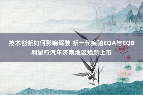 技术创新如何影响驾驶 新一代疾驰EQA与EQB利星行汽车济南地区焕新上市