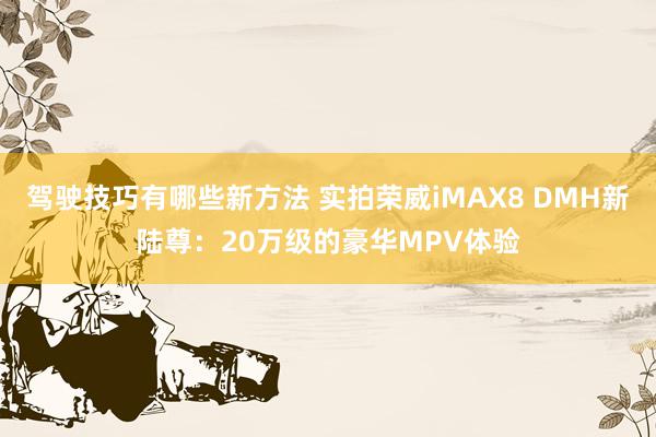 驾驶技巧有哪些新方法 实拍荣威iMAX8 DMH新陆尊：20万级的豪华MPV体验