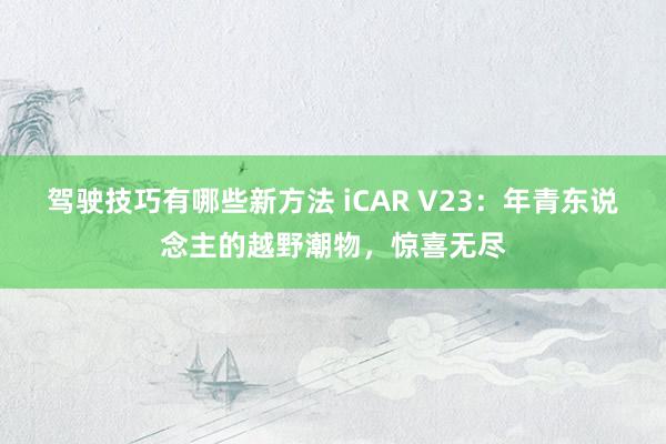 驾驶技巧有哪些新方法 iCAR V23：年青东说念主的越野潮物，惊喜无尽