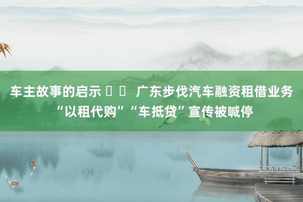 车主故事的启示 		 广东步伐汽车融资租借业务 “以租代购”“车抵贷”宣传被喊停