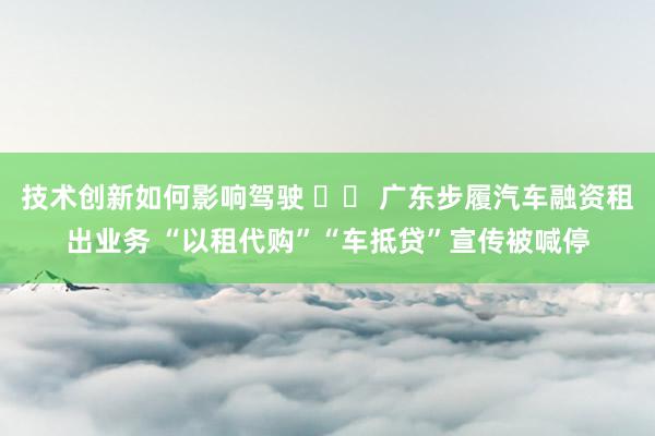 技术创新如何影响驾驶 		 广东步履汽车融资租出业务 “以租代购”“车抵贷”宣传被喊停