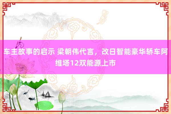 车主故事的启示 梁朝伟代言，改日智能豪华轿车阿维塔12双能源上市