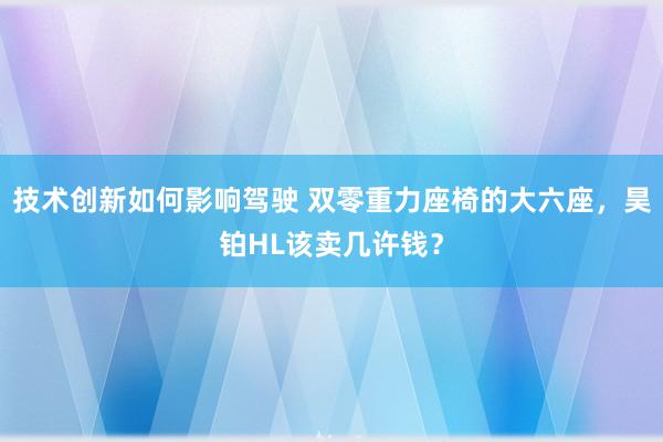 技术创新如何影响驾驶 双零重力座椅的大六座，昊铂HL该卖几许钱？