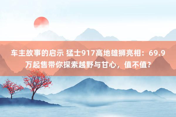 车主故事的启示 猛士917高地雄狮亮相：69.9万起售带你探索越野与甘心，值不值？