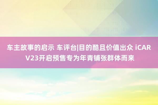 车主故事的启示 车评台|目的酷且价值出众 iCAR V23开启预售专为年青铺张群体而来