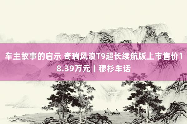 车主故事的启示 奇瑞风浪T9超长续航版上市售价18.39万元丨穆杉车话