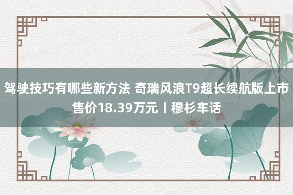 驾驶技巧有哪些新方法 奇瑞风浪T9超长续航版上市售价18.39万元丨穆杉车话