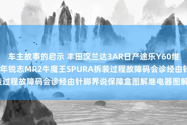 车主故事的启示 丰田汉兰达3AR日产途乐Y60维修手册电路图贵府2013年锐志MR2牛魔王SPURA拆装过程故障码会诊经由针脚界说保障盒图解继电器图解线束走