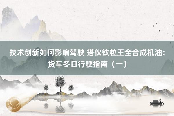 技术创新如何影响驾驶 搭伙钛粒王全合成机油：货车冬日行驶指南（一）