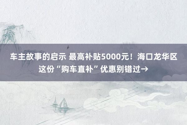 车主故事的启示 最高补贴5000元！海口龙华区这份“购车直补”优惠别错过→