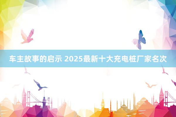 车主故事的启示 2025最新十大充电桩厂家名次