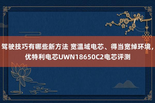 驾驶技巧有哪些新方法 宽温域电芯、得当宽绰环境，优特利电芯UWN18650C2电芯评测